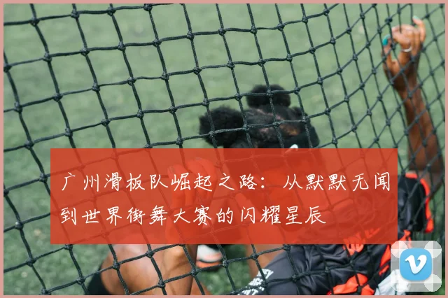 广州滑板队崛起之路：从默默无闻到世界街舞大赛的闪耀星辰