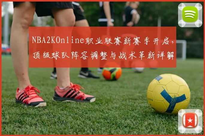 NBA2KOnline职业联赛新赛季开启，顶级球队阵容调整与战术革新详解