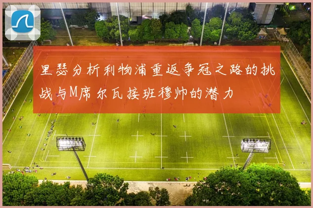 里瑟分析利物浦重返争冠之路的挑战与M席尔瓦接班穆帅的潜力
