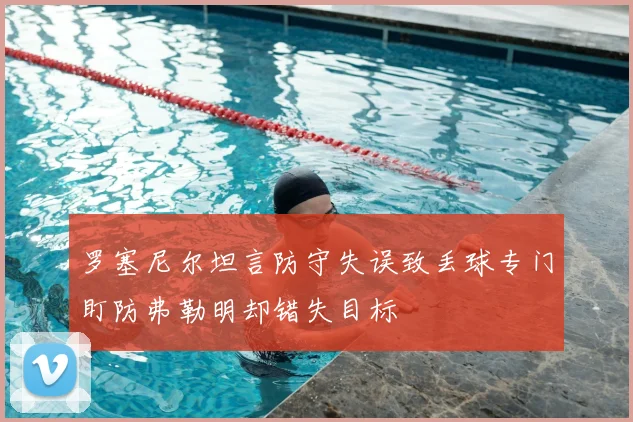 罗塞尼尔坦言防守失误致丢球专门盯防弗勒明却错失目标