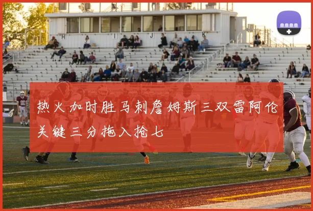 热火加时胜马刺詹姆斯三双雷阿伦关键三分拖入抢七