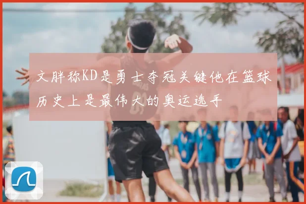 文胖称KD是勇士夺冠关键他在篮球历史上是最伟大的奥运选手