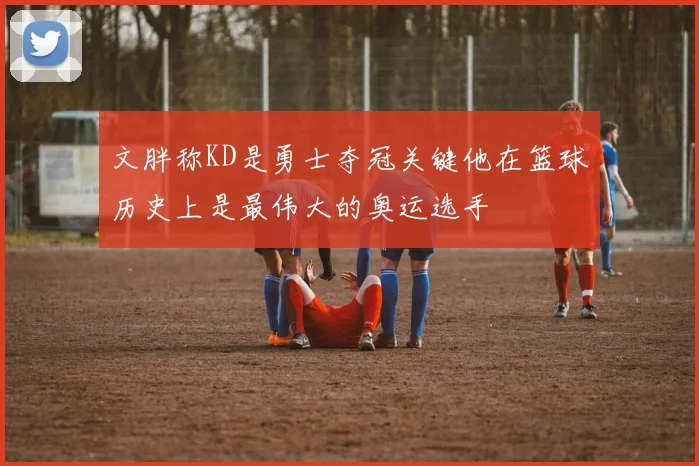 文胖称KD是勇士夺冠关键他在篮球历史上是最伟大的奥运选手