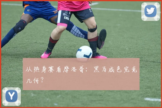 从热身赛看摩洛哥:黑马成色究竟几何?