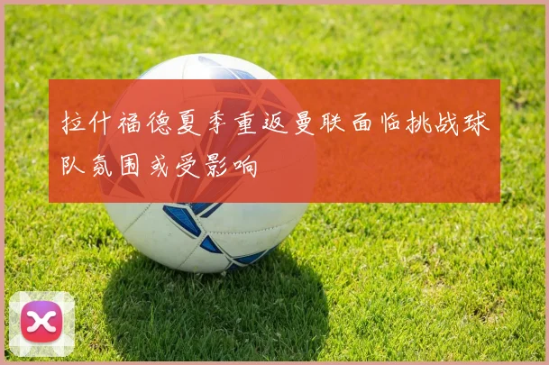 拉什福德夏季重返曼联面临挑战球队氛围或受影响