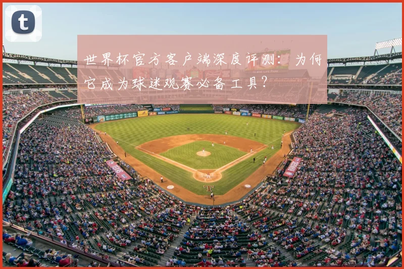 世界杯官方客户端深度评测:为何它成为球迷观赛必备工具?