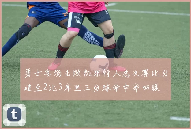 勇士客场击败凯尔特人总决赛比分追至2比3库里三分球命中率回暖