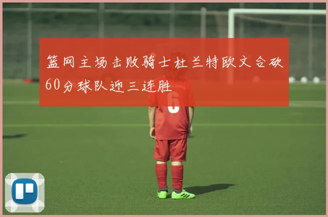 篮网主场击败骑士杜兰特欧文合砍60分球队迎三连胜