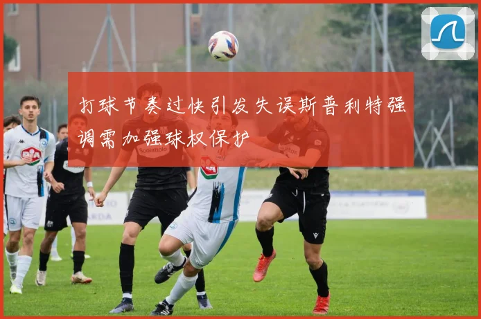 打球节奏过快引发失误斯普利特强调需加强球权保护