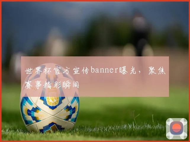 世界杯官方宣传banner曝光,聚焦赛事精彩瞬间