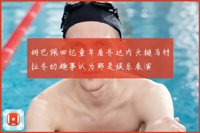姆巴佩回忆童年看齐达内头槌马特拉齐的趣事认为那是娱乐表演