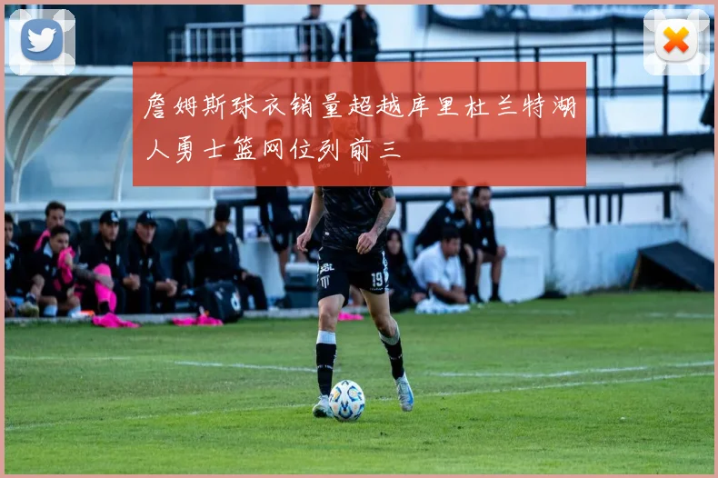 詹姆斯球衣销量超越库里杜兰特湖人勇士篮网位列前三