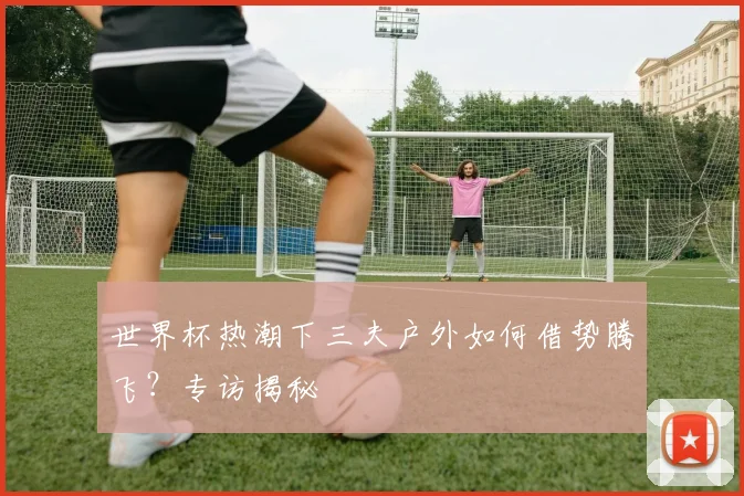 世界杯热潮下三夫户外如何借势腾飞?专访揭秘
