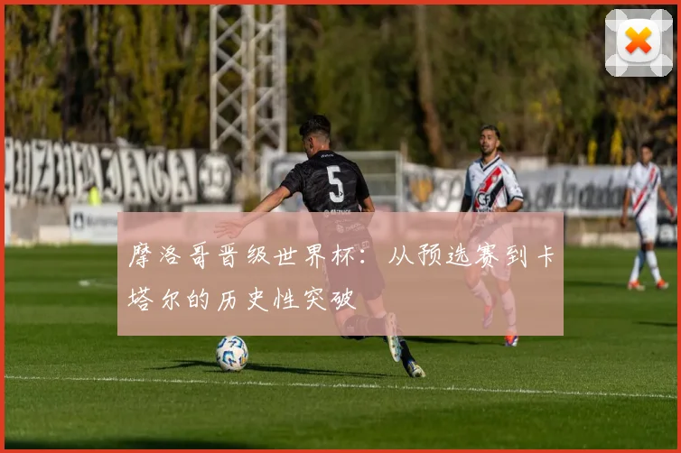 摩洛哥晋级世界杯:从预选赛到卡塔尔的历史性突破