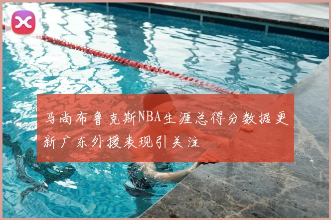 马尚布鲁克斯NBA生涯总得分数据更新广东外援表现引关注