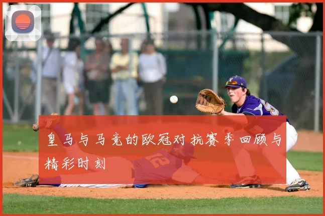 皇马与马竞的欧冠对抗赛季回顾与精彩时刻