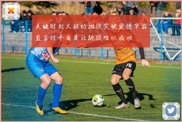 关键时刻文班的抛投突破爱德华兹直言对手高度让跳投难以成功