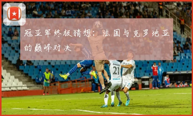 冠亚军终极猜想:法国与克罗地亚的巅峰对决