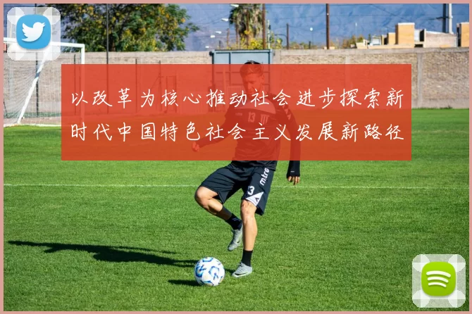 以改革为核心推动社会进步探索新时代中国特色社会主义发展新路径