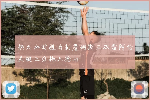 热火加时胜马刺詹姆斯三双雷阿伦关键三分拖入抢七