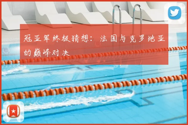 冠亚军终极猜想:法国与克罗地亚的巅峰对决