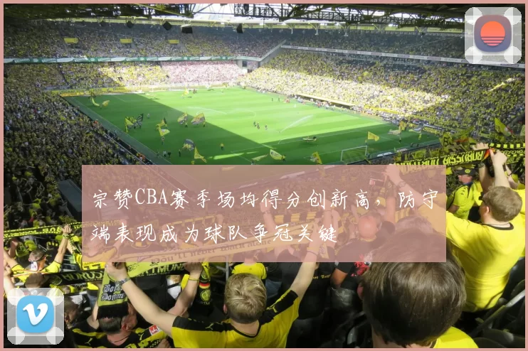 宗赞CBA赛季场均得分创新高，防守端表现成为球队争冠关键