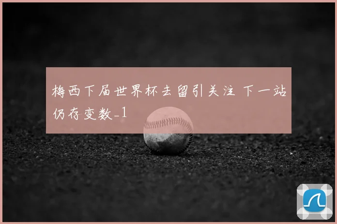 梅西下届世界杯去留引关注 下一站仍存变数_1