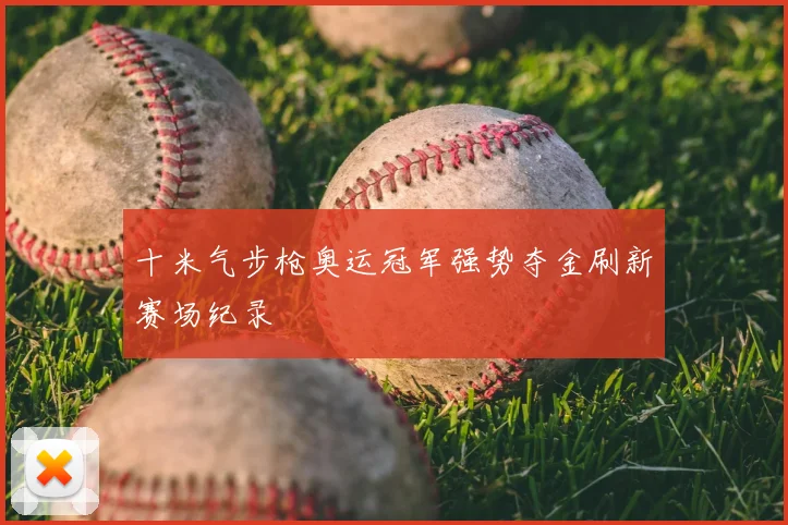 十米气步枪奥运冠军强势夺金刷新赛场纪录