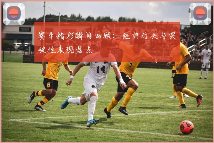 赛季精彩瞬间回顾：经典对决与突破性表现盘点