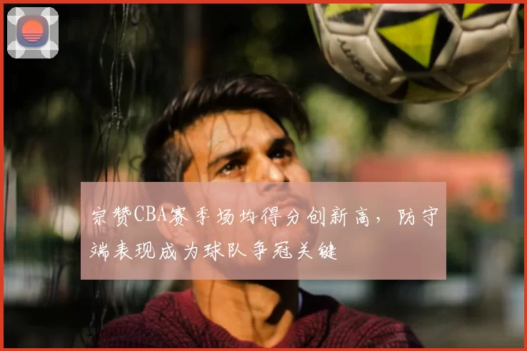 宗赞CBA赛季场均得分创新高，防守端表现成为球队争冠关键