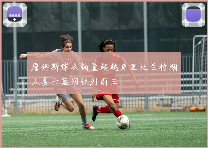 詹姆斯球衣销量超越库里杜兰特湖人勇士篮网位列前三