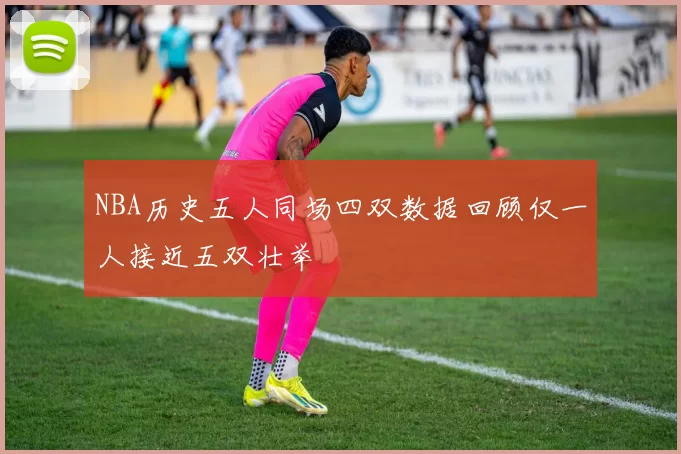 NBA历史五人同场四双数据回顾仅一人接近五双壮举