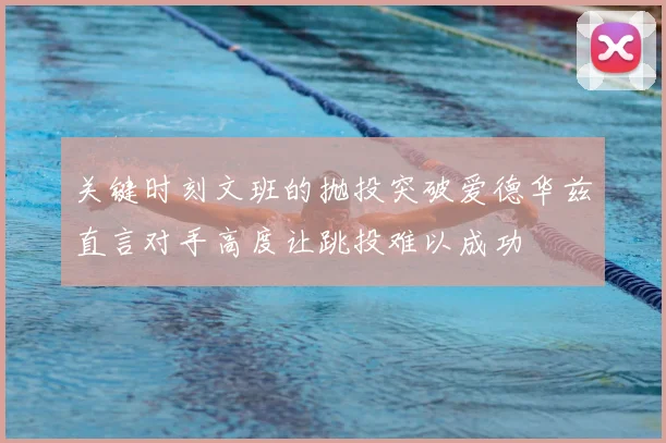 关键时刻文班的抛投突破爱德华兹直言对手高度让跳投难以成功