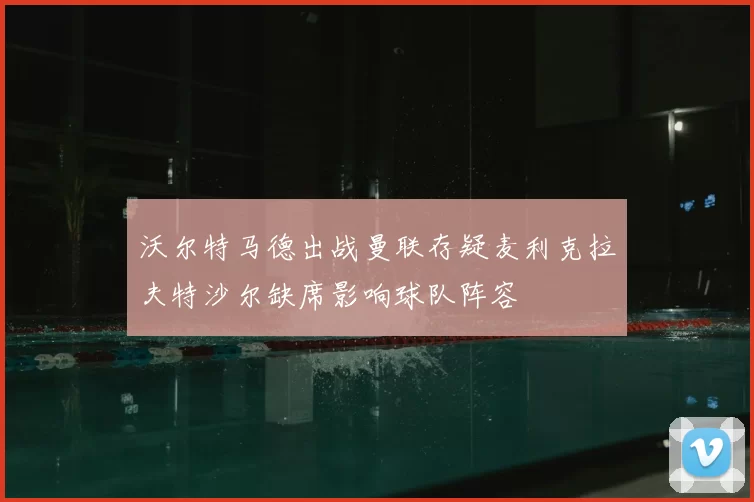 沃尔特马德出战曼联存疑麦利克拉夫特沙尔缺席影响球队阵容