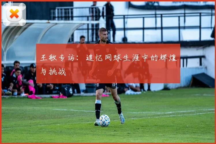 王敏专访：追忆网球生涯中的辉煌与挑战