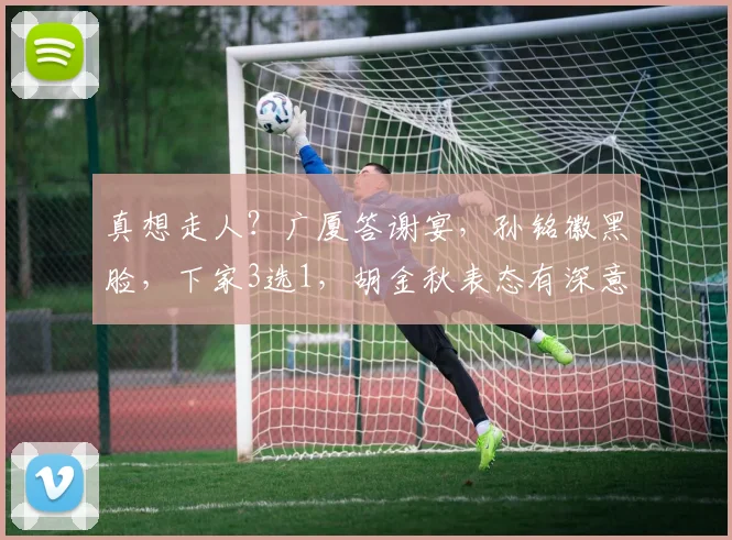 真想走人?广厦答谢宴,孙铭徽黑脸,下家3选1,胡金秋表态有深意