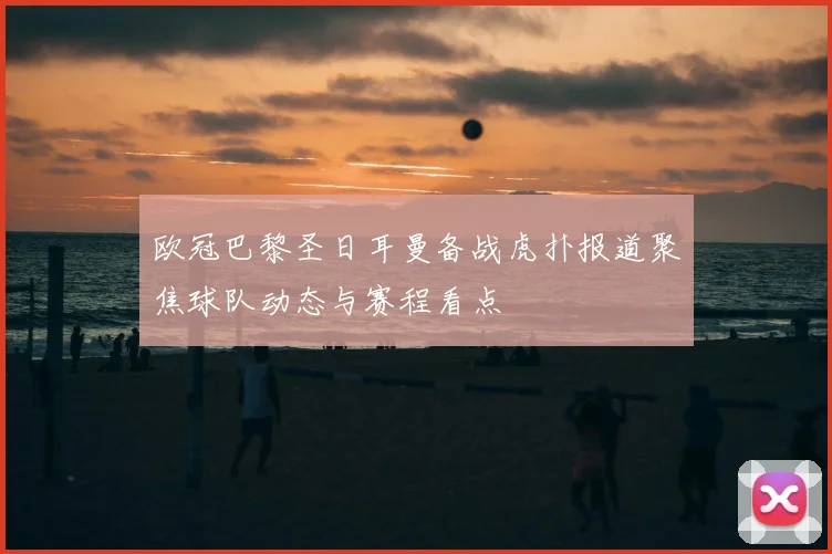 欧冠巴黎圣日耳曼备战虎扑报道聚焦球队动态与赛程看点