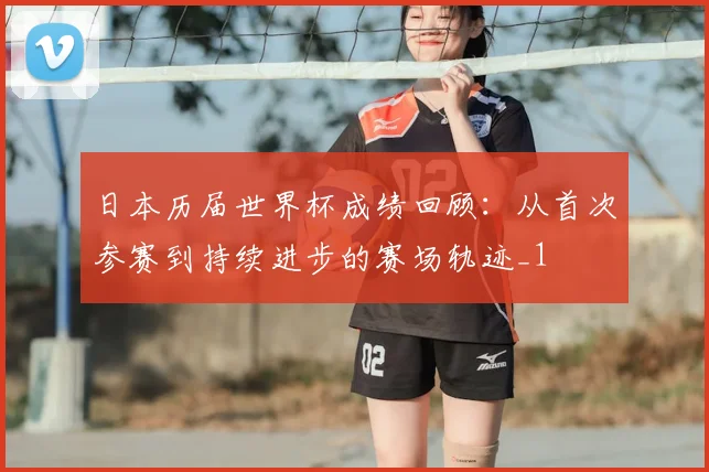 日本历届世界杯成绩回顾:从首次参赛到持续进步的赛场轨迹_1