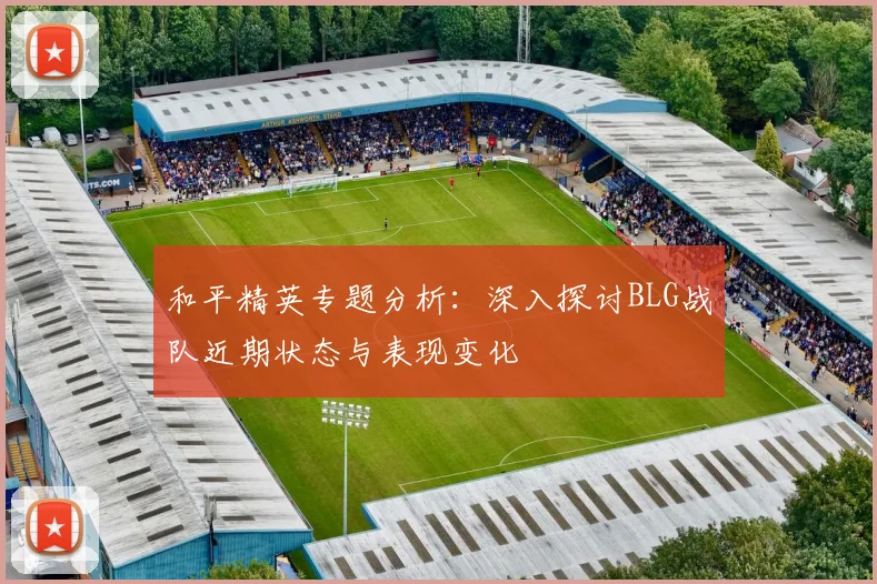 和平精英专题分析：深入探讨BLG战队近期状态与表现变化