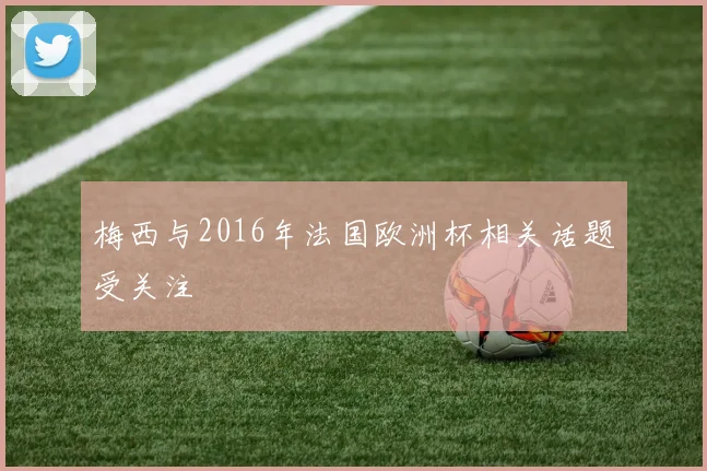 梅西与2016年法国欧洲杯相关话题受关注