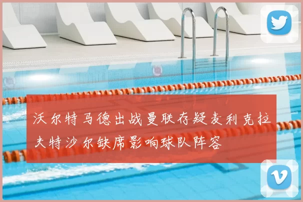 沃尔特马德出战曼联存疑麦利克拉夫特沙尔缺席影响球队阵容