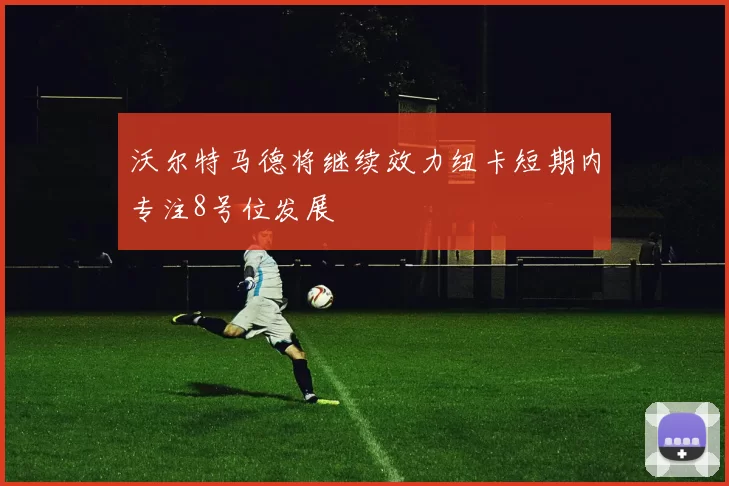 沃尔特马德将继续效力纽卡短期内专注8号位发展