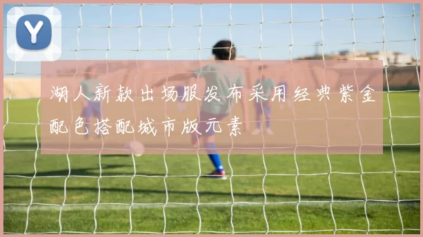 湖人新款出场服发布采用经典紫金配色搭配城市版元素