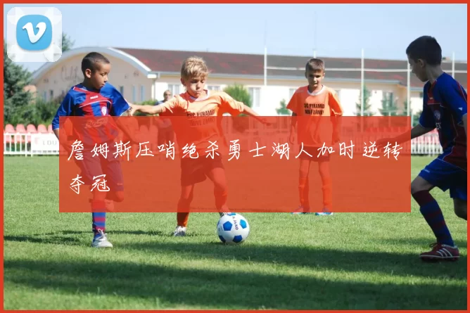 詹姆斯压哨绝杀勇士湖人加时逆转夺冠