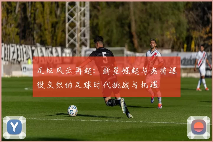 足坛风云再起：新星崛起与老将退役交织的足球时代挑战与机遇