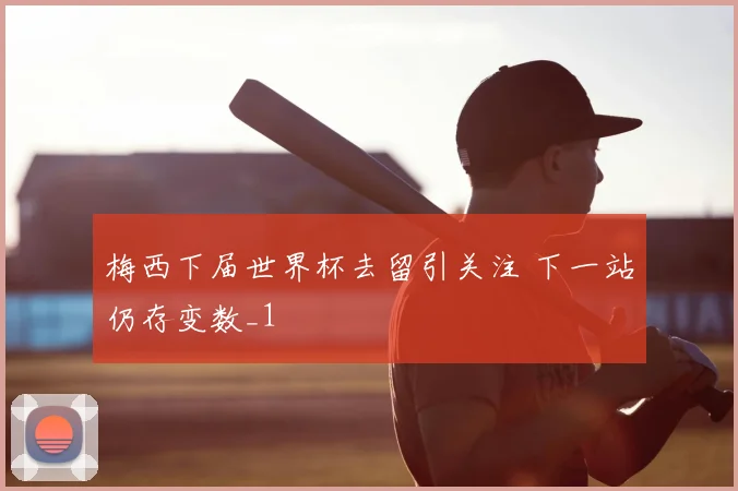 梅西下届世界杯去留引关注 下一站仍存变数_1