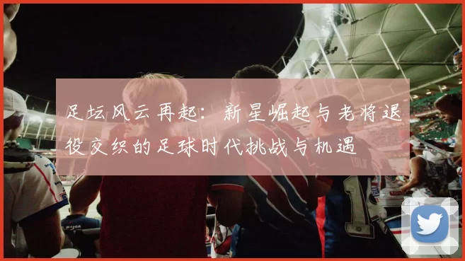 足坛风云再起：新星崛起与老将退役交织的足球时代挑战与机遇
