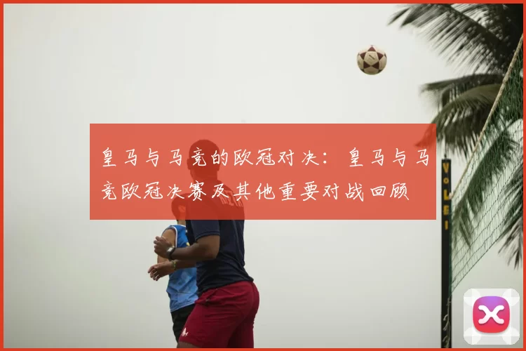 皇马与马竞的欧冠对决：皇马与马竞欧冠决赛及其他重要对战回顾