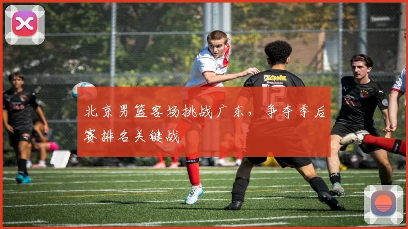 北京男篮客场挑战广东，争夺季后赛排名关键战