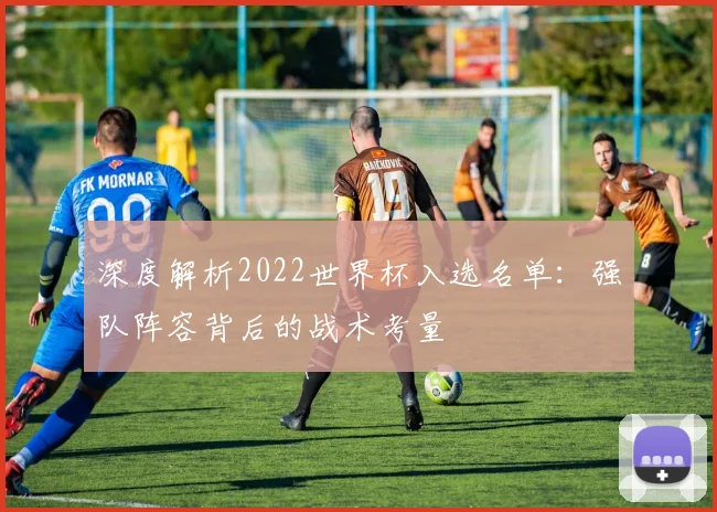 深度解析2022世界杯入选名单:强队阵容背后的战术考量
